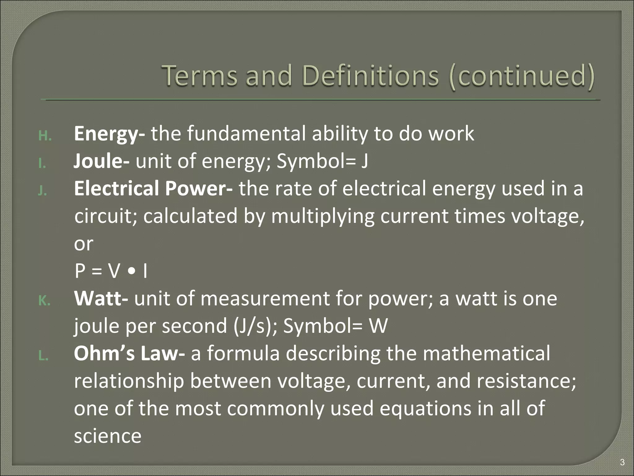 H. Energy- the fundamental ability to do work
I. Joule- unit of energy; Symbol= J
J. Electrical Power- the rate of electrical energy used in a
circuit; calculated by multiplying current times voltage,
or
P = V • I
K. Watt- unit of measurement for power; a watt is one
joule per second (J/s); Symbol= W
L. Ohm’s Law- a formula describing the mathematical
relationship between voltage, current, and resistance;
one of the most commonly used equations in all of
science
3
 