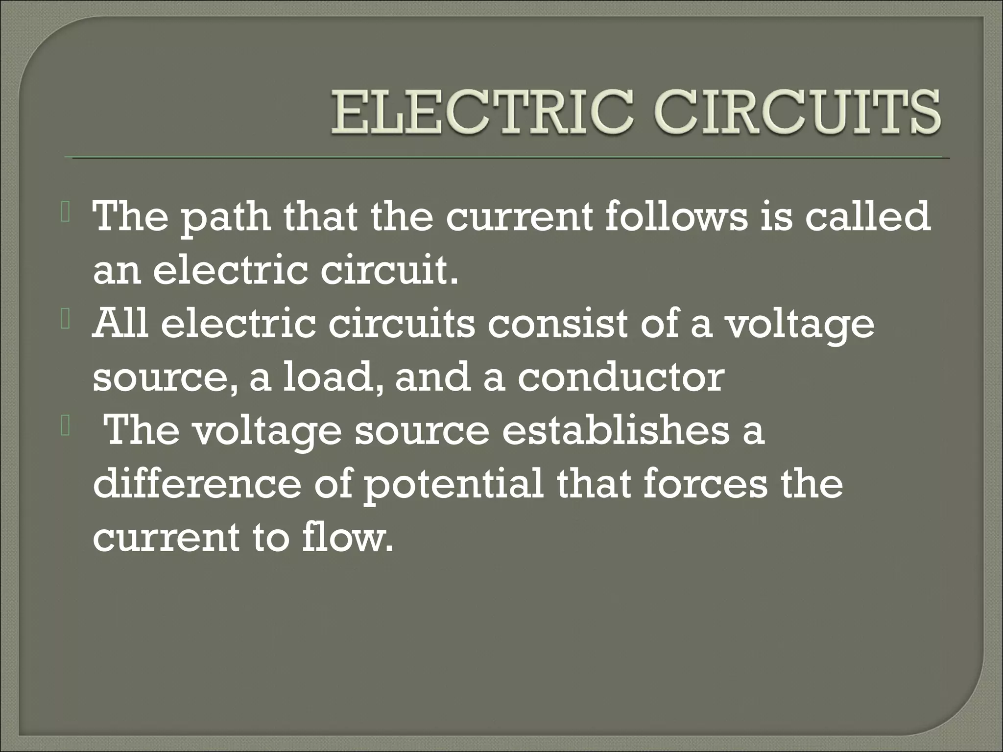  The path that the current follows is called
an electric circuit.
 All electric circuits consist of a voltage
source, a load, and a conductor
 The voltage source establishes a
difference of potential that forces the
current to flow.
 