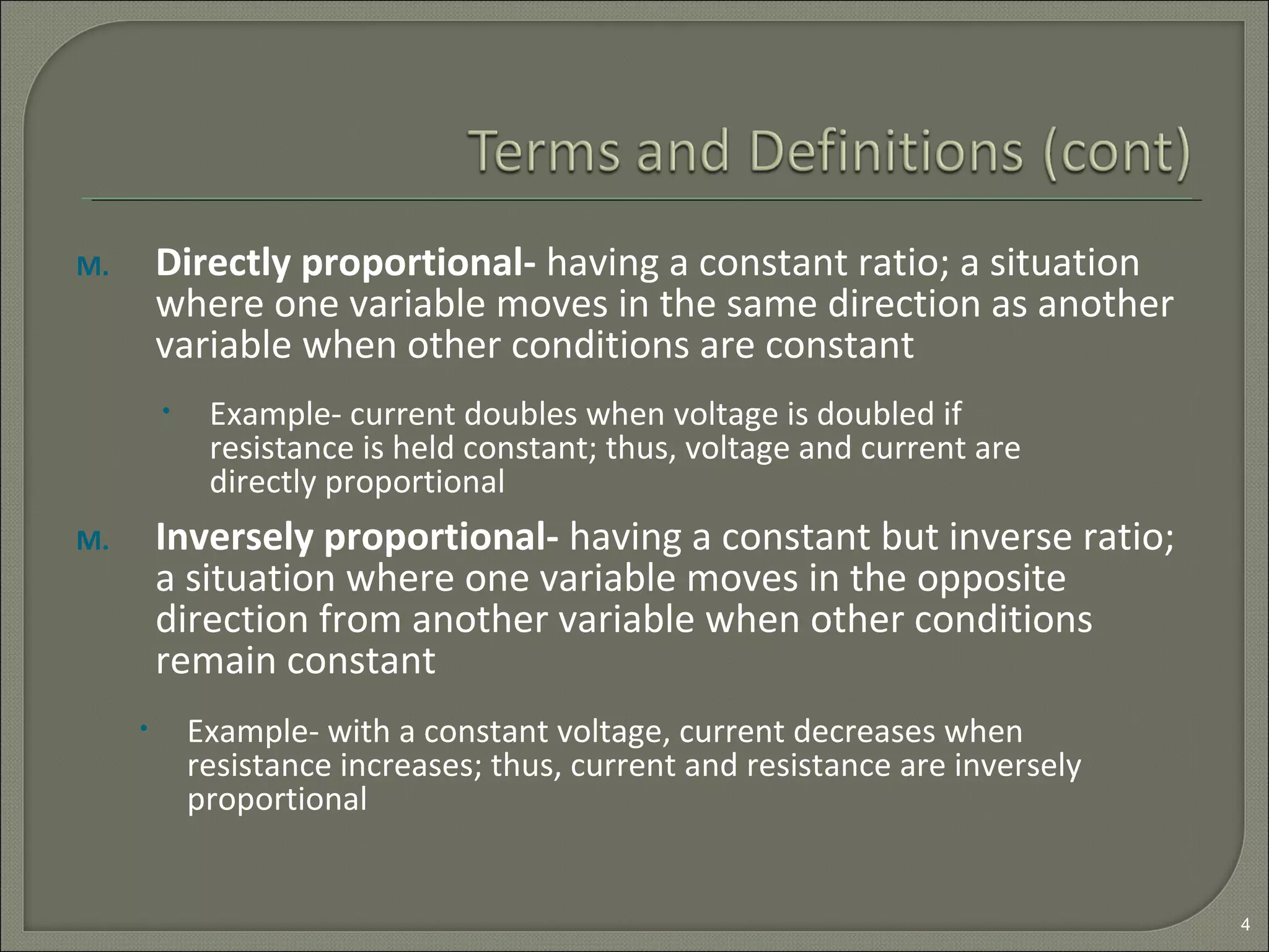 M. Directly proportional- having a constant ratio; a situation
where one variable moves in the same direction as another
variable when other conditions are constant
M. Inversely proportional- having a constant but inverse ratio;
a situation where one variable moves in the opposite
direction from another variable when other conditions
remain constant
4
• Example- current doubles when voltage is doubled if
resistance is held constant; thus, voltage and current are
directly proportional
• Example- with a constant voltage, current decreases when
resistance increases; thus, current and resistance are inversely
proportional
 