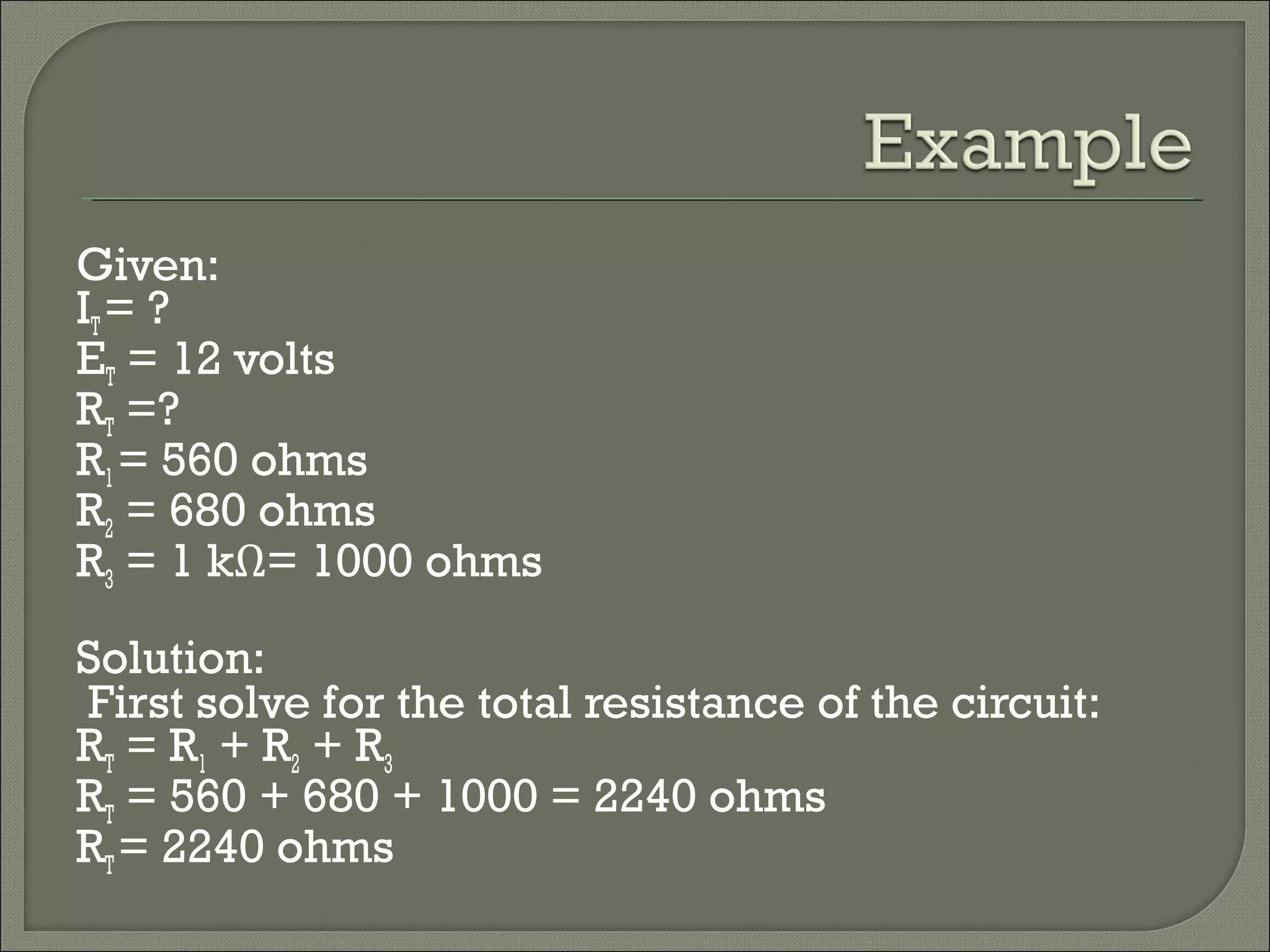 Given:
IT= ?
ET = 12 volts
RT =?
R1= 560 ohms
R2 = 680 ohms
R3 = 1 kΩ= 1000 ohms
Solution:
First solve for the total resistance of the circuit:
RT = R1 + R2 + R3
RT = 560 + 680 + 1000 = 2240 ohms
RT= 2240 ohms
 