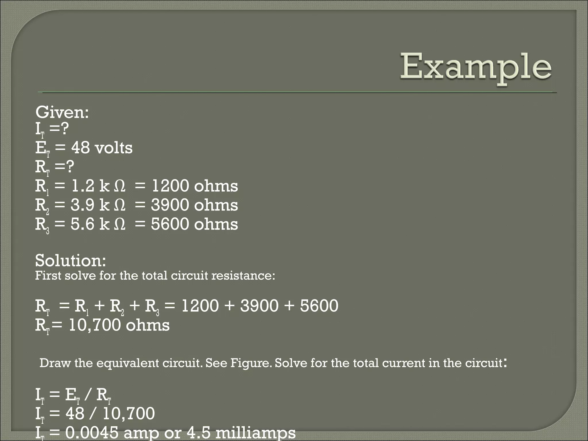 Given:
IT =?
ET = 48 volts
RT =?
R1 = 1.2 k Ω = 1200 ohms
R2 = 3.9 k Ω = 3900 ohms
R3 = 5.6 k Ω = 5600 ohms
Solution:
First solve for the total circuit resistance:
RT = R1 + R2 + R3 = 1200 + 3900 + 5600
RT= 10,700 ohms
Draw the equivalent circuit. See Figure. Solve for the total current in the circuit:
IT = ET / RT
IT = 48 / 10,700
I = 0.0045 amp or 4.5 milliamps
 