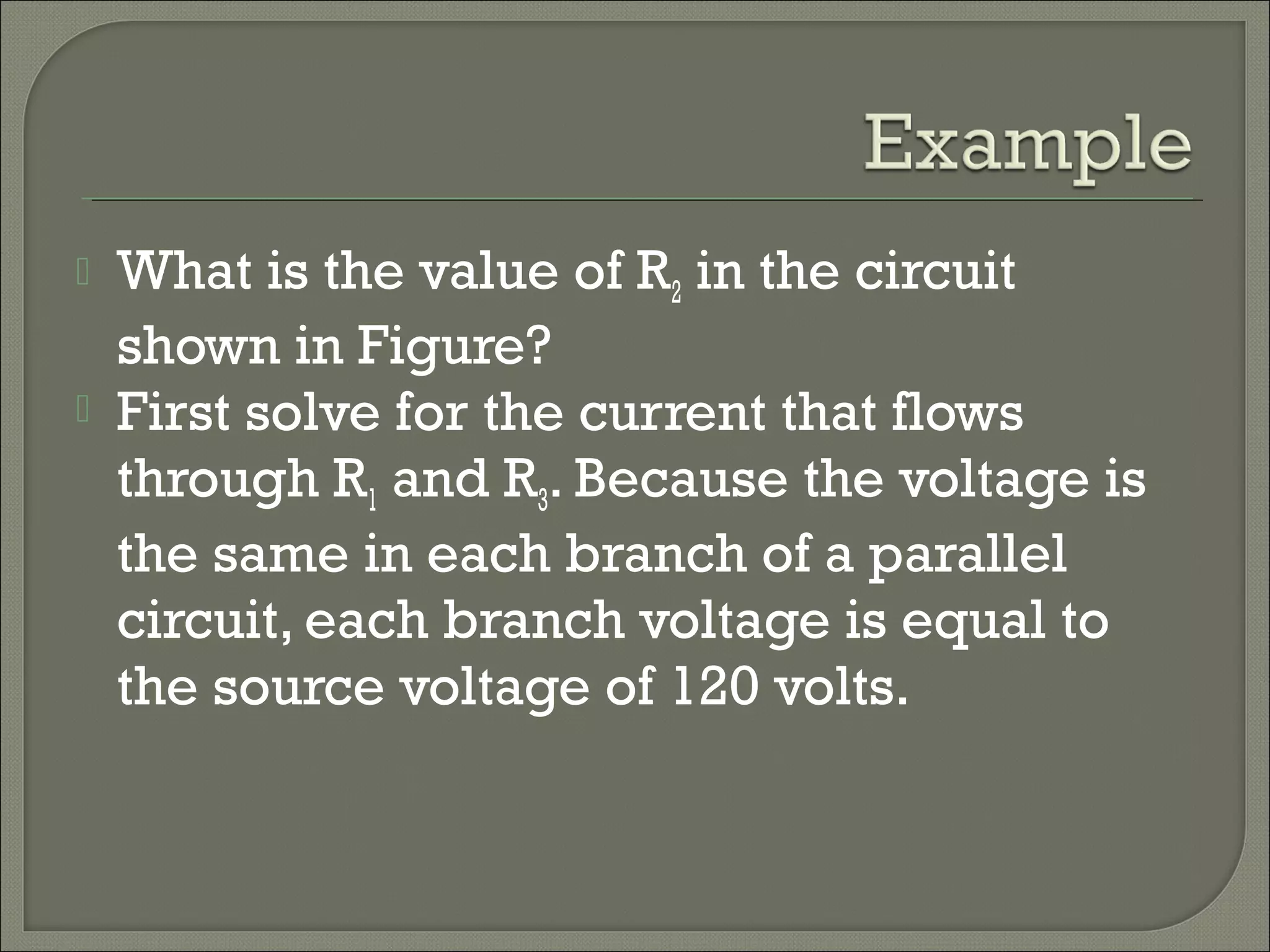  What is the value of R2 in the circuit
shown in Figure?
 First solve for the current that flows
through R1 and R3. Because the voltage is
the same in each branch of a parallel
circuit, each branch voltage is equal to
the source voltage of 120 volts.
 
