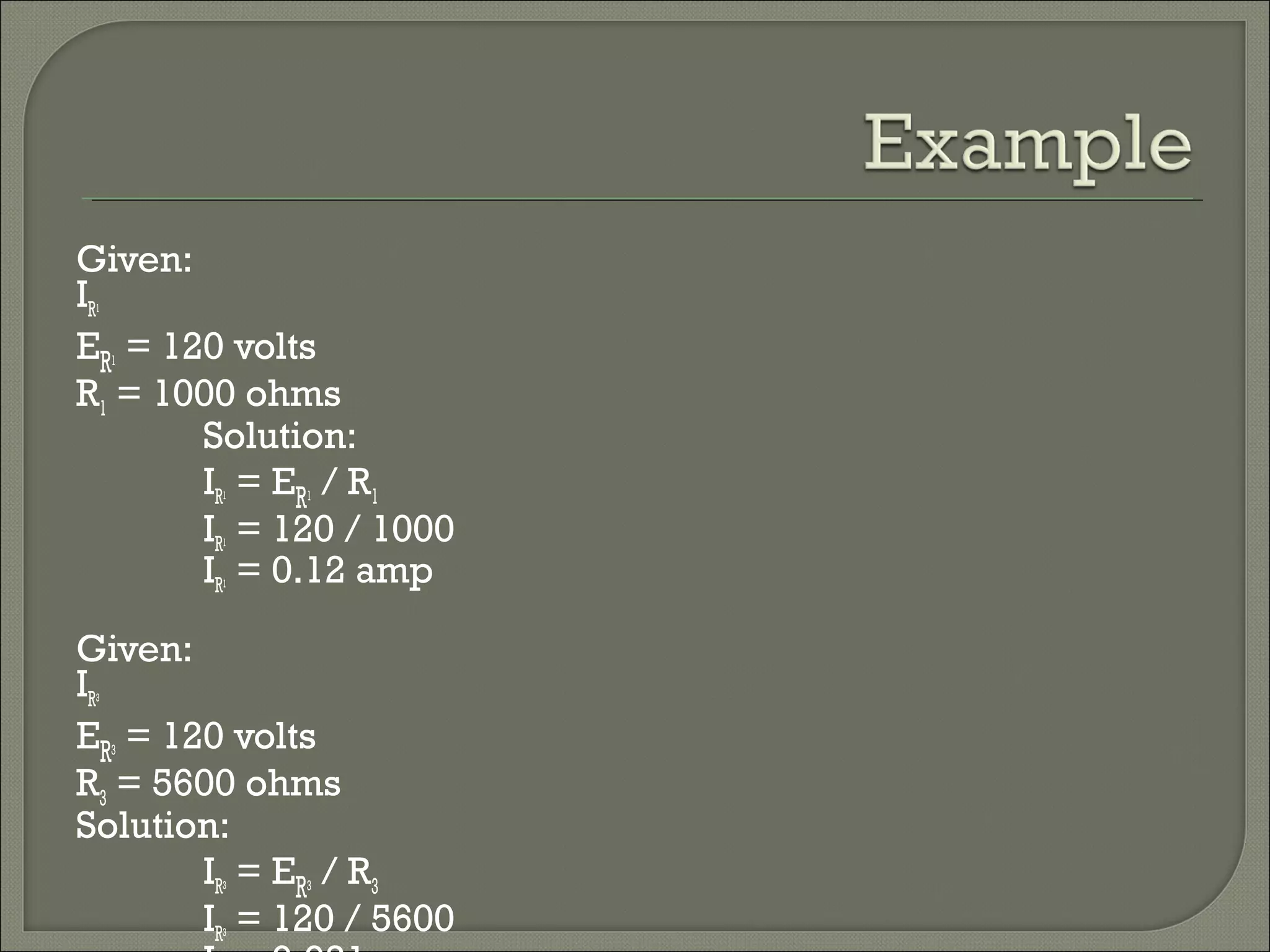 Given:
IR1
ER1 = 120 volts
R1 = 1000 ohms
Solution:
IR1 = ER1 / R1
IR1 = 120 / 1000
IR1 = 0.12 amp
Given:
IR3
ER3 = 120 volts
R3 = 5600 ohms
Solution:
IR3 = ER3 / R3
IR3 = 120 / 5600
 