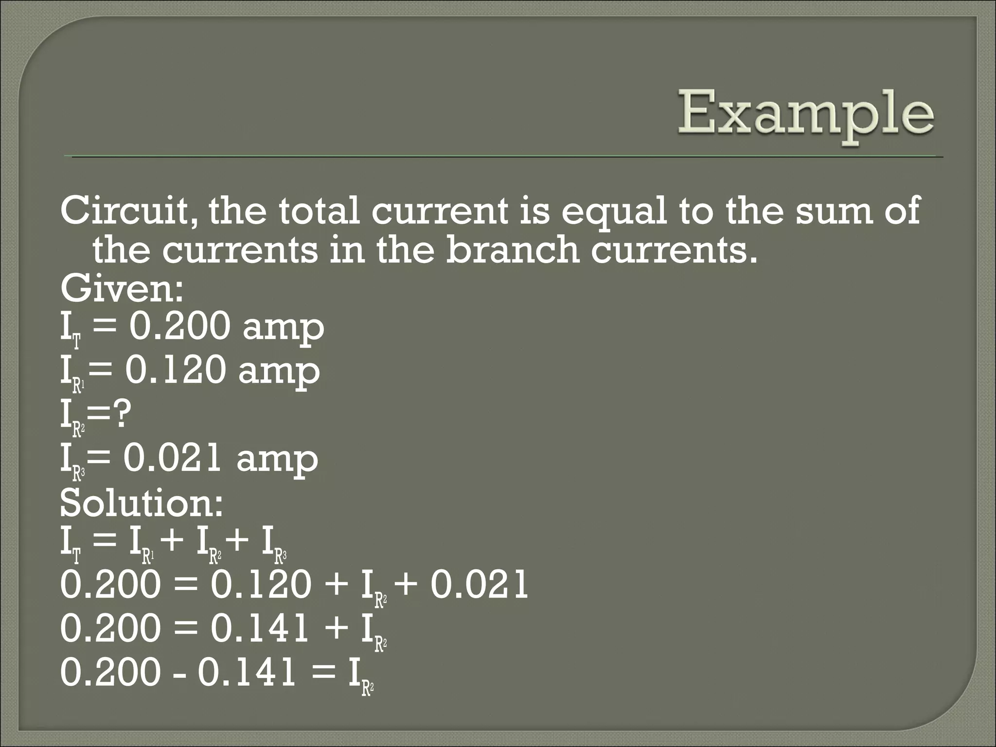 Circuit, the total current is equal to the sum of
the currents in the branch currents.
Given:
IT = 0.200 amp
IR1= 0.120 amp
IR2=?
IR3= 0.021 amp
Solution:
IT = IR1 + IR2+ IR3
0.200 = 0.120 + IR2 + 0.021
0.200 = 0.141 + IR2
0.200 - 0.141 = IR2
 