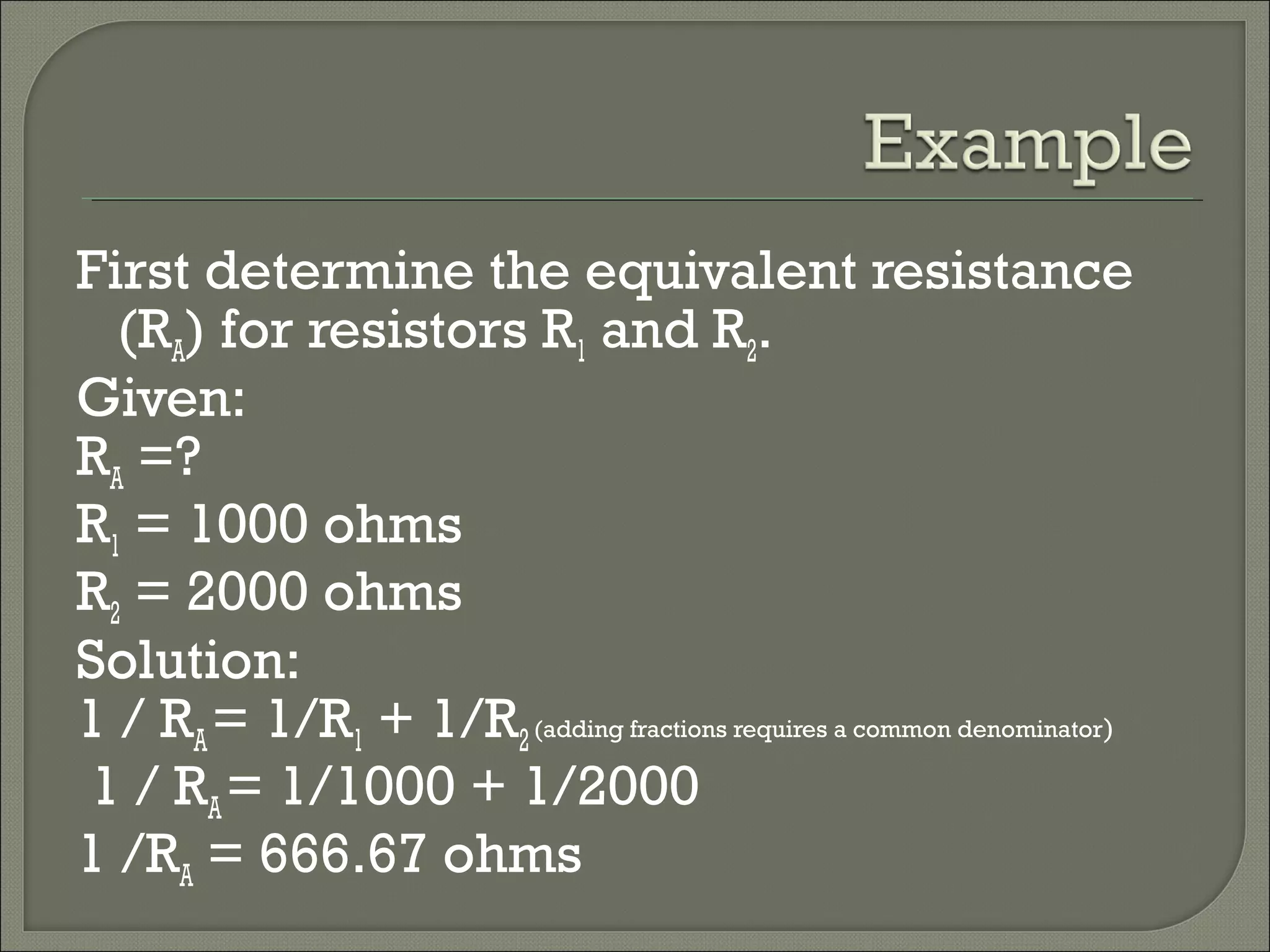 First determine the equivalent resistance
(RA) for resistors R1 and R2.
Given:
RA =?
R1 = 1000 ohms
R2 = 2000 ohms
Solution:
1 / RA= 1/R1 + 1/R2(adding fractions requires a common denominator)
1 / RA= 1/1000 + 1/2000
1 /RA = 666.67 ohms
 