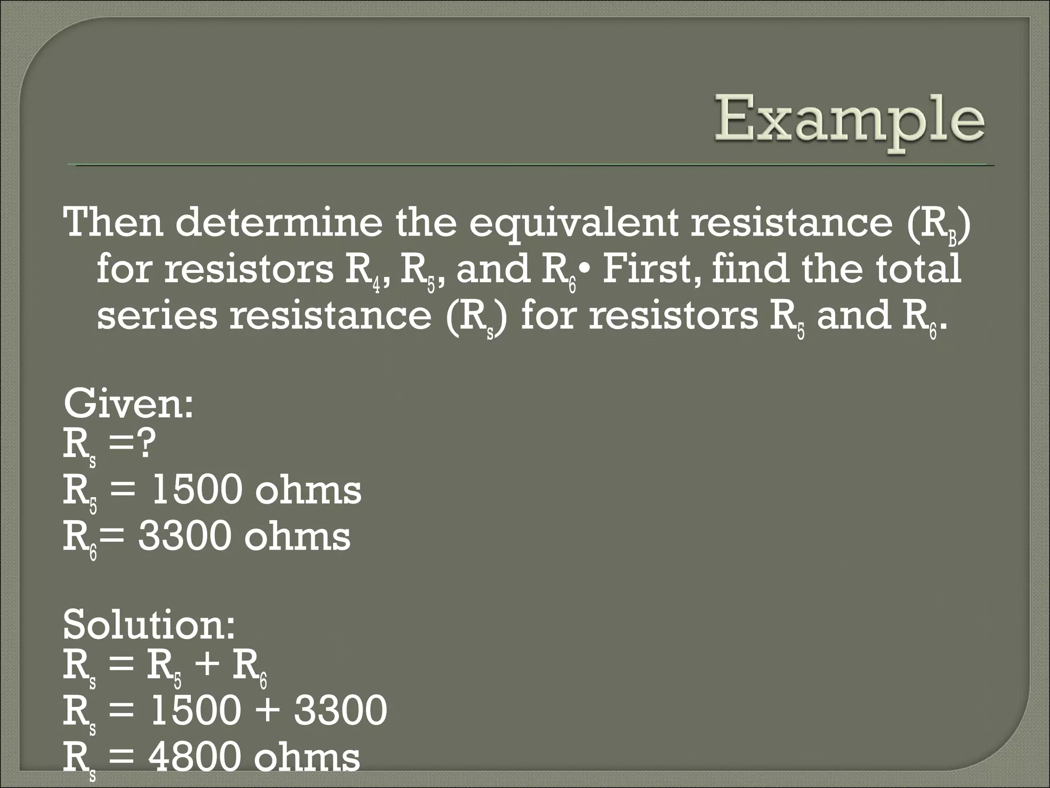 Then determine the equivalent resistance (RB)
for resistors R4, R5, and R6• First, find the total
series resistance (Rs) for resistors R5 and R6.
Given:
Rs =?
R5 = 1500 ohms
R6= 3300 ohms
Solution:
Rs = R5 + R6
Rs = 1500 + 3300
Rs = 4800 ohms
 