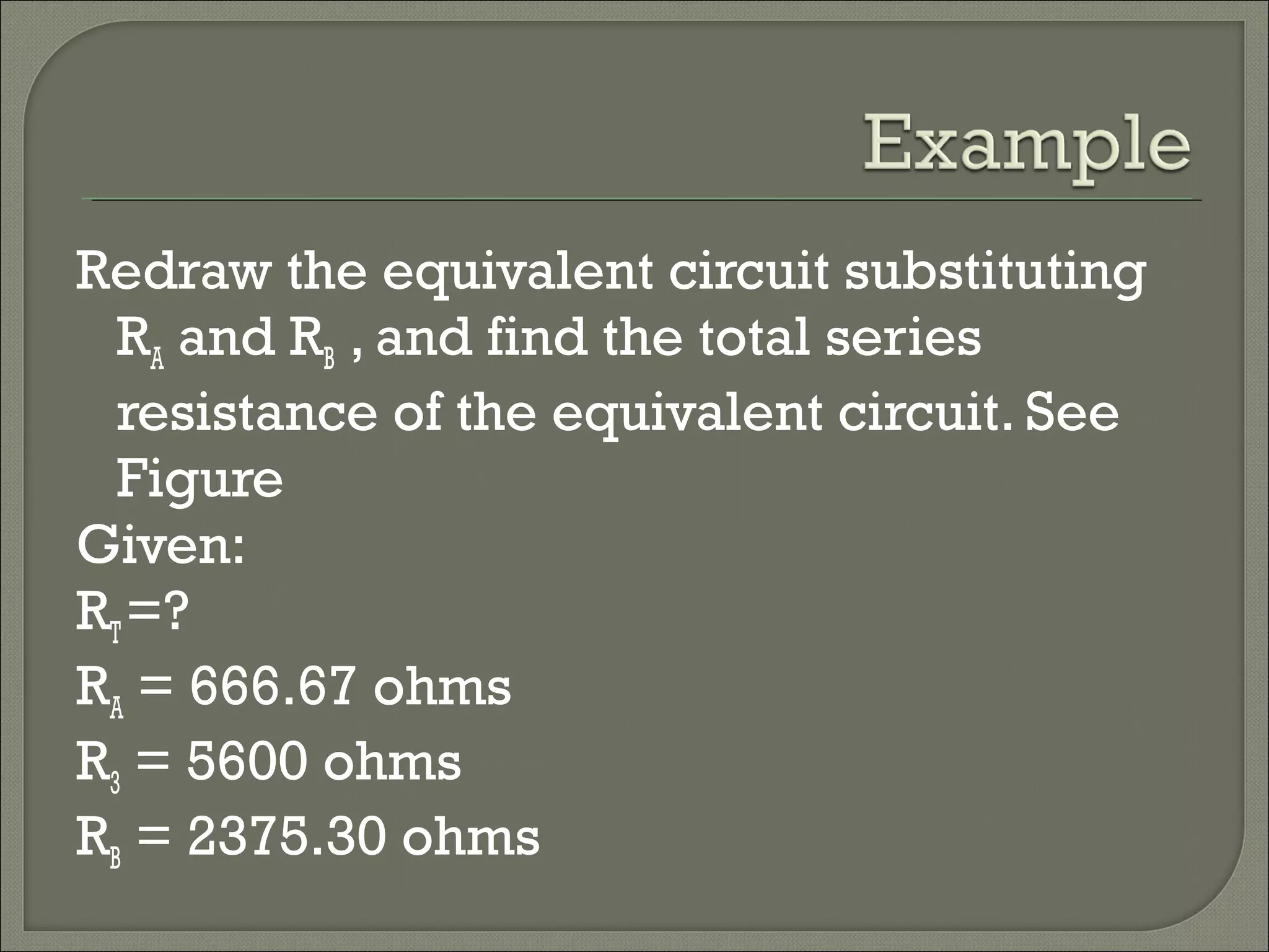 Redraw the equivalent circuit substituting
RA and RB , and find the total series
resistance of the equivalent circuit. See
Figure
Given:
RT=?
RA = 666.67 ohms
R3 = 5600 ohms
RB = 2375.30 ohms
 