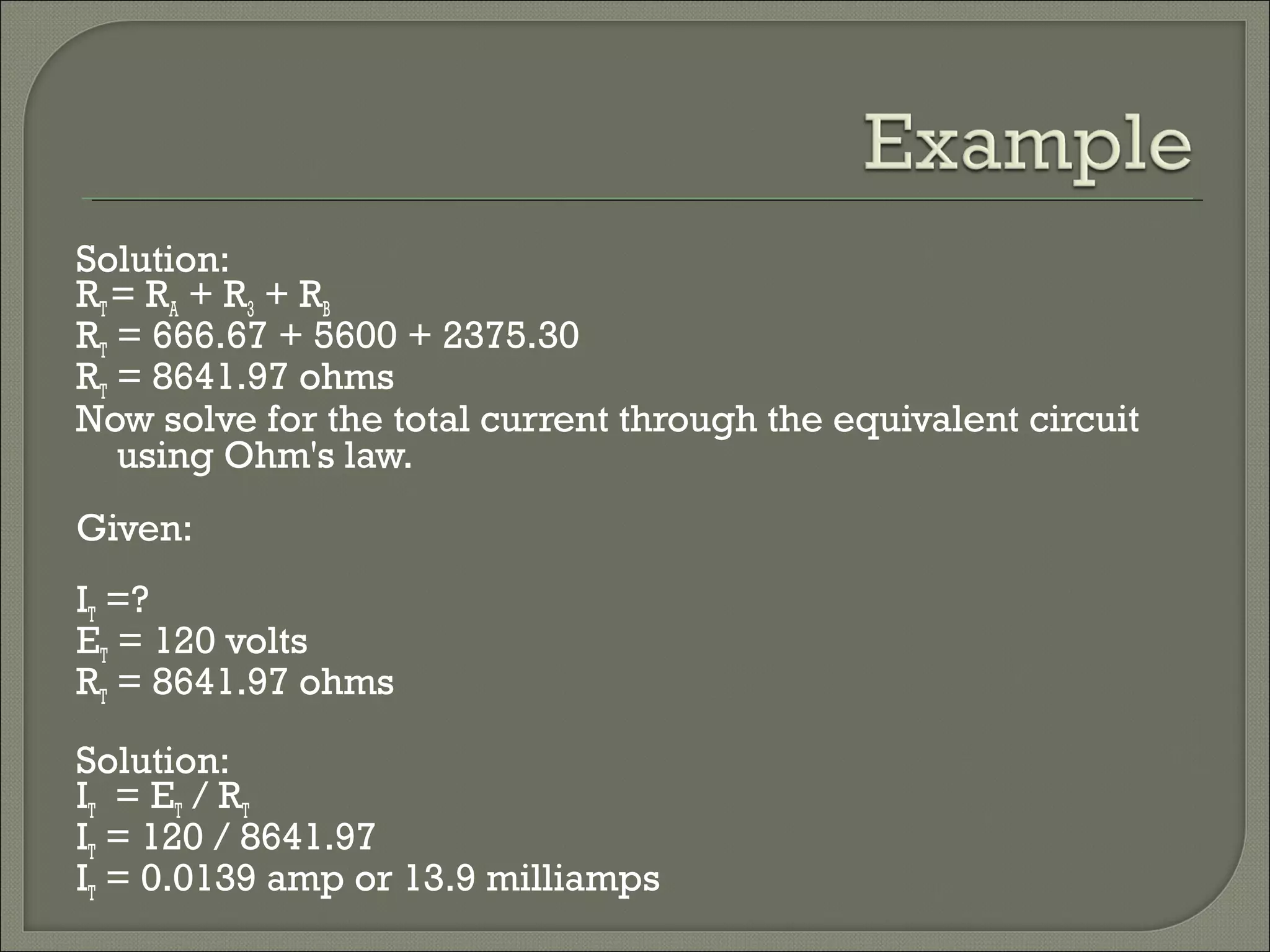 Solution:
RT= RA + R3 + RB
RT = 666.67 + 5600 + 2375.30
RT = 8641.97 ohms
Now solve for the total current through the equivalent circuit
using Ohm's law.
Given:
IT =?
ET = 120 volts
RT = 8641.97 ohms
Solution:
IT = ET / RT
IT = 120 / 8641.97
IT = 0.0139 amp or 13.9 milliamps
 
