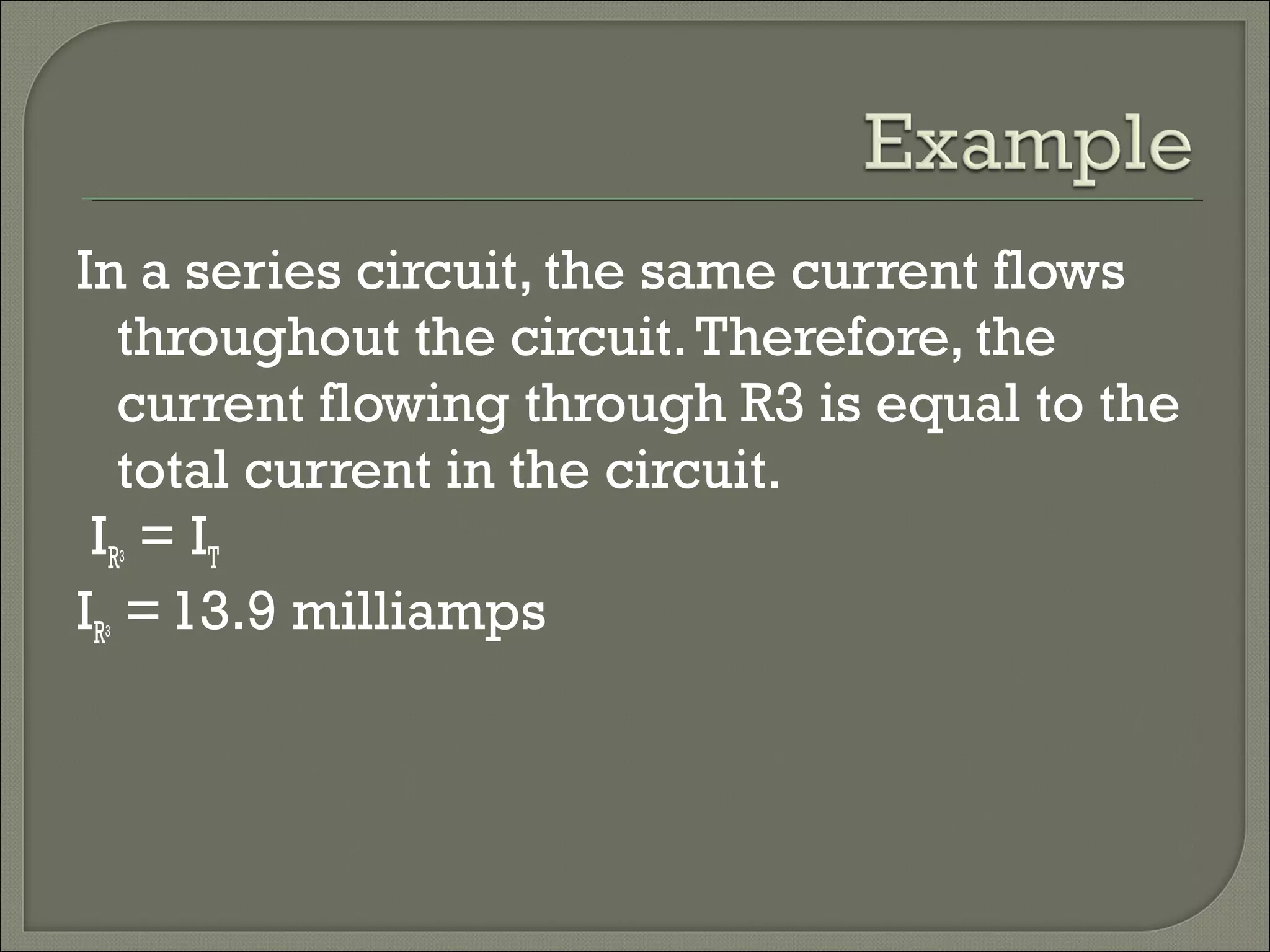 In a series circuit, the same current flows
throughout the circuit.Therefore, the
current flowing through R3 is equal to the
total current in the circuit.
IR3 = IT
IR3 =13.9 milliamps
 