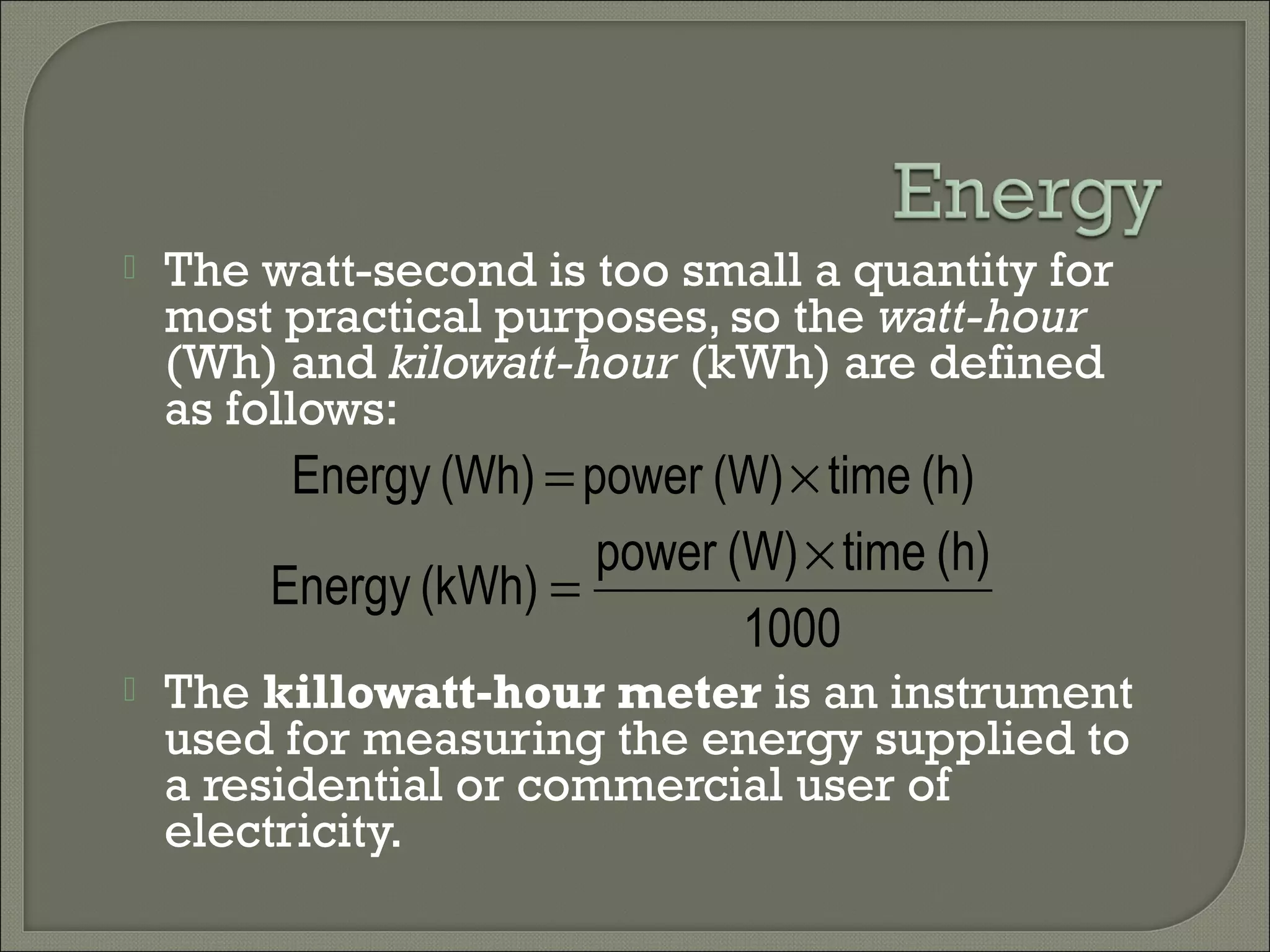  The watt-second is too small a quantity for
most practical purposes, so the watt-hour
(Wh) and kilowatt-hour (kWh) are defined
as follows:
 The killowatt-hour meter is an instrument
used for measuring the energy supplied to
a residential or commercial user of
electricity.
1000
(h)time(W)power
(kWh)Energy
×
=
(h)time(W)power(Wh)Energy ×=
 