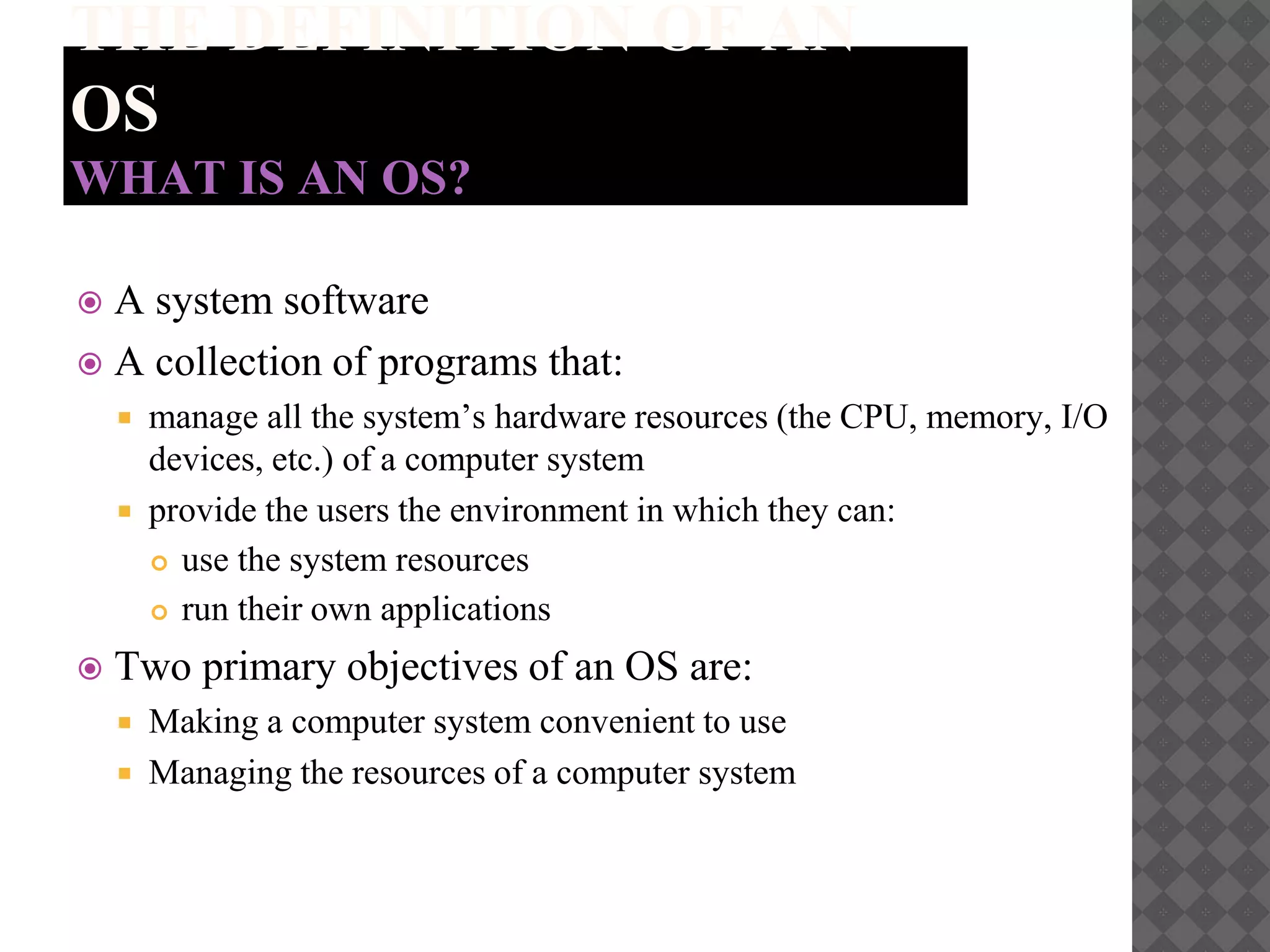 THE DEFINITION OF AN
OS
WHAT IS AN OS?
 A system software
 A collection of programs that:
 manage all the system’s hardware resources (the CPU, memory, I/O
devices, etc.) of a computer system
 provide the users the environment in which they can:
 use the system resources
 run their own applications
 Two primary objectives of an OS are:
 Making a computer system convenient to use
 Managing the resources of a computer system
 
