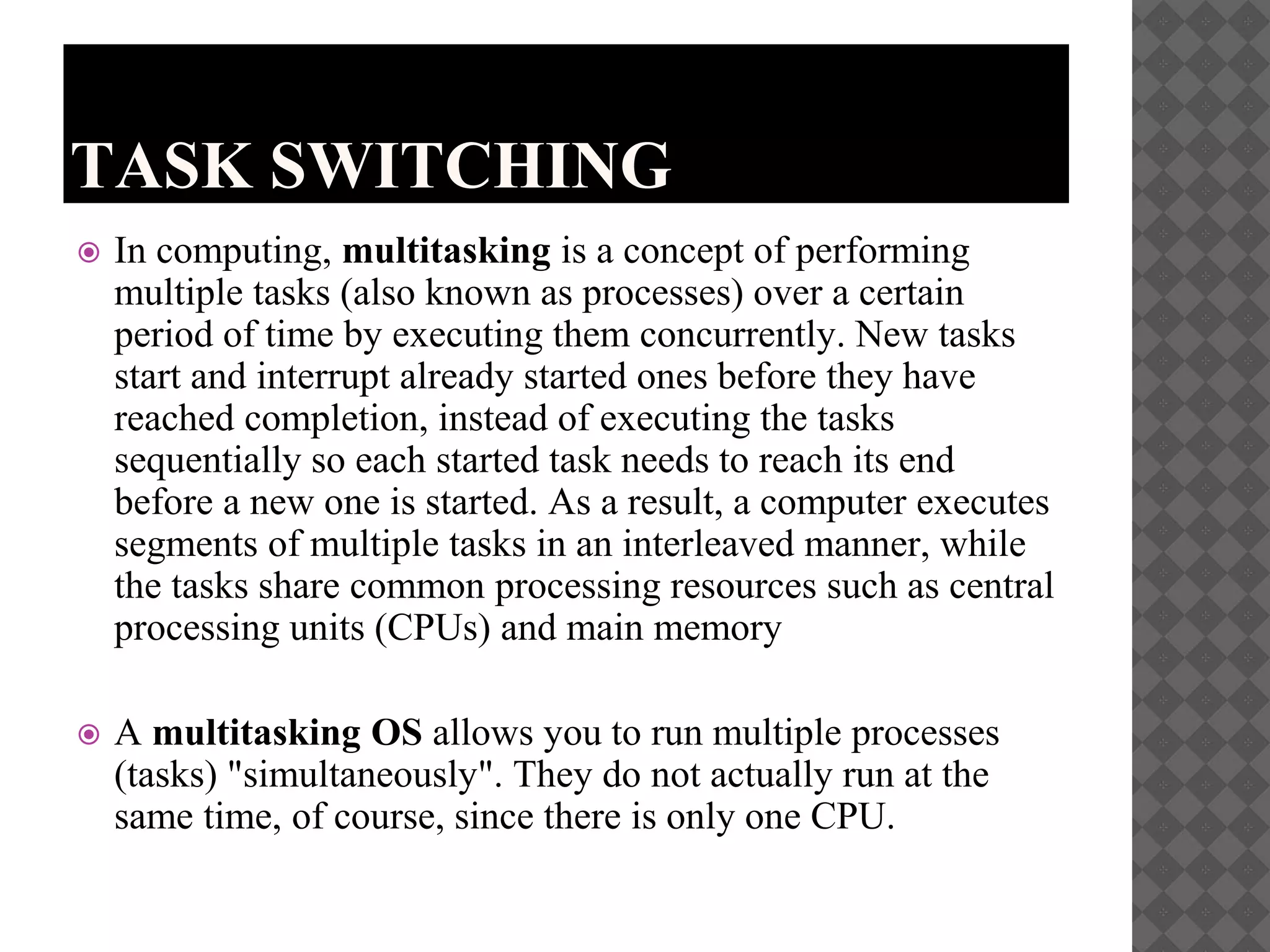 TASK SWITCHING
 In computing, multitasking is a concept of performing
multiple tasks (also known as processes) over a certain
period of time by executing them concurrently. New tasks
start and interrupt already started ones before they have
reached completion, instead of executing the tasks
sequentially so each started task needs to reach its end
before a new one is started. As a result, a computer executes
segments of multiple tasks in an interleaved manner, while
the tasks share common processing resources such as central
processing units (CPUs) and main memory
 A multitasking OS allows you to run multiple processes
(tasks) "simultaneously". They do not actually run at the
same time, of course, since there is only one CPU.
 