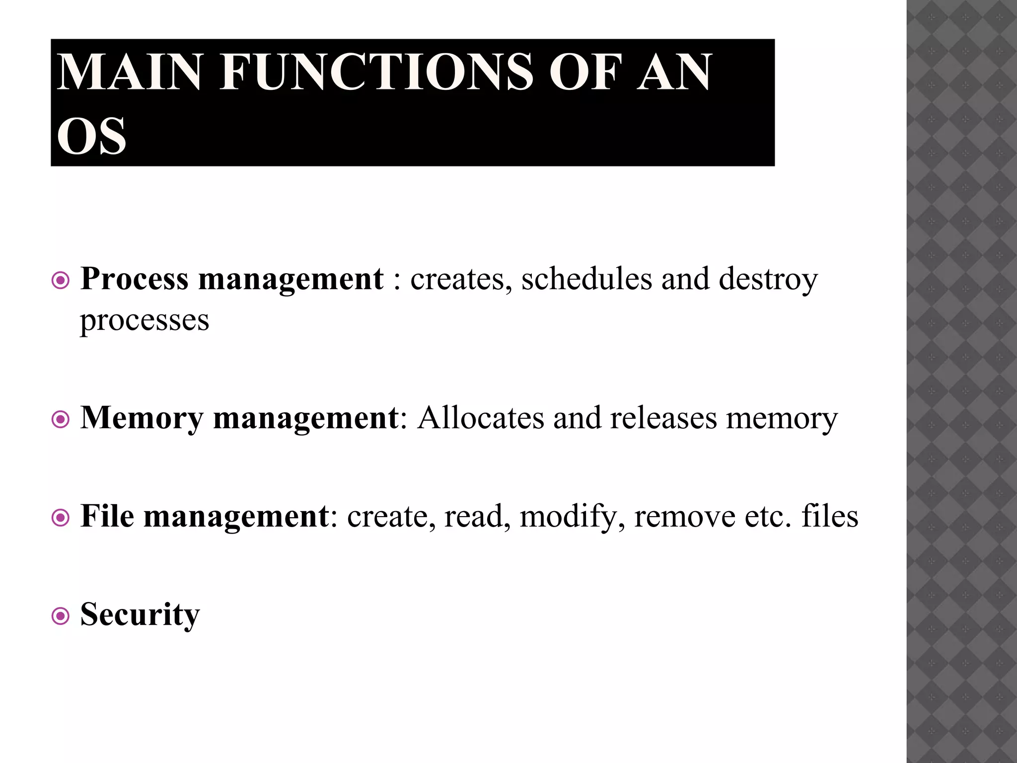 MAIN FUNCTIONS OF AN
OS
 Process management : creates, schedules and destroy
processes
 Memory management: Allocates and releases memory
 File management: create, read, modify, remove etc. files
 Security
 