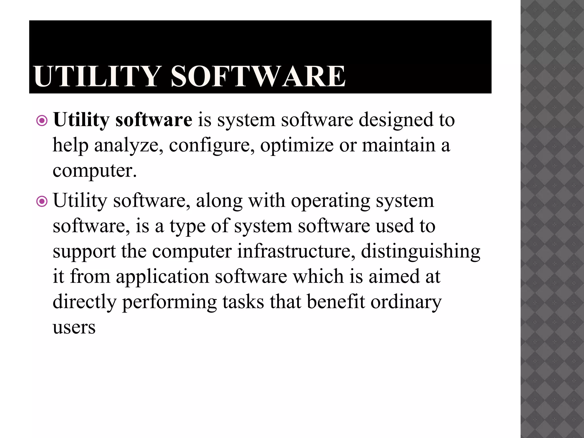 UTILITY SOFTWARE
 Utility software is system software designed to
help analyze, configure, optimize or maintain a
computer.
 Utility software, along with operating system
software, is a type of system software used to
support the computer infrastructure, distinguishing
it from application software which is aimed at
directly performing tasks that benefit ordinary
users
 