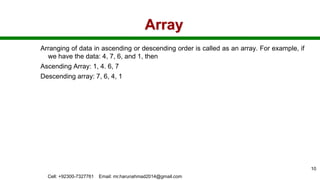 Array
Arranging of data in ascending or descending order is called as an array. For example, if
we have the data: 4, 7, 6, and 1, then
Ascending Array: 1, 4. 6, 7
Descending array: 7, 6, 4, 1
Cell: +92300-7327761 Email: mr.harunahmad2014@gmail.com
10
 