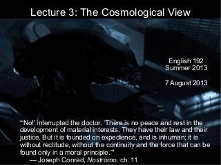 Lecture 3: The Cosmological View
English 192
Summer 2013
7 August 2013
“‘No!’ interrupted the doctor. ‘There is no peace and rest in the
development of material interests. They have their law and their
justice. But it is founded on expedience, and is inhuman; it is
without rectitude, without the continuity and the force that can be
found only in a moral principle.’"
— Joseph Conrad, Nostromo, ch. 11
 