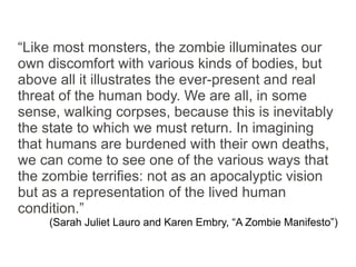 “Like most monsters, the zombie illuminates our
own discomfort with various kinds of bodies, but
above all it illustrates the ever-present and real
threat of the human body. We are all, in some
sense, walking corpses, because this is inevitably
the state to which we must return. In imagining
that humans are burdened with their own deaths,
we can come to see one of the various ways that
the zombie terrifies: not as an apocalyptic vision
but as a representation of the lived human
condition.”
     (Sarah Juliet Lauro and Karen Embry, “A Zombie Manifesto”)
 