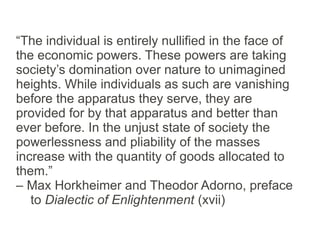 “The individual is entirely nullified in the face of
the economic powers. These powers are taking
society’s domination over nature to unimagined
heights. While individuals as such are vanishing
before the apparatus they serve, they are
provided for by that apparatus and better than
ever before. In the unjust state of society the
powerlessness and pliability of the masses
increase with the quantity of goods allocated to
them.”
– Max Horkheimer and Theodor Adorno, preface
   to Dialectic of Enlightenment (xvii)
 