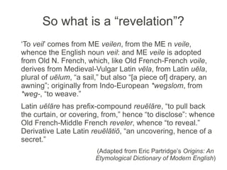 So what is a “revelation”?
‘To veil’ comes from ME veilen, from the ME n veile,
whence the English noun veil: and ME veile is adopted
from Old N. French, which, like Old French-French voile,
derives from Medieval-Vulgar Latin vēla, from Latin uēla,
plural of uēlum, “a sail,” but also “[a piece of] drapery, an
awning”; originally from Indo-European *wegslom, from
*weg-, “to weave.”
Latin uēlāre has prefix-compound reuēlāre, “to pull back
the curtain, or covering, from,” hence “to disclose”: whence
Old French-Middle French reveler, whence “to reveal.”
Derivative Late Latin reuēlātiō, “an uncovering, hence of a
secret.”
                        (Adapted from Eric Partridge’s Origins: An
                        Etymological Dictionary of Modern English)
 