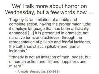We’ll talk more about horror on
Wednesday, but a few words now …
 Tragedy is “an imitation of a noble and
 complete action, having the proper magnitude;
 it employs language that has been artistically
 enhanced […] it is presented in dramatic, not
 narrative form, and achieves, through the
 representation of pitiable and fearful incidents,
 the catharsis of such pitiable and fearful
 incidents.”
 “tragedy is not an imitation of men, per se, but
 of human action and life and happiness and
 misery.”
    –   Aristotle, Poetics (ca. 330 BCE)
 