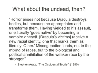 What about the undead, then?
“Horror arises not because Dracula destroys
bodies, but because he appropriates and
transforms them. Having yielded to his assault,
one literally ‘goes native’ by becoming a
vampire oneself. [Dracula’s victims] receive a
new racial identity, one that marks them as
literally ‘Other.’ Miscegenation leads, not to the
mixing of races, but to the biological and
political annihilation of the weaker race by the
stronger.”
   –   Stephen Arata, “The Occidental Tourist” (1990)
 