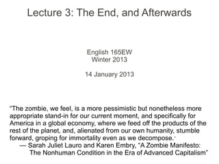 Lecture 3: The End, and Afterwards


                         English 165EW
                          Winter 2013

                         14 January 2013




“The zombie, we feel, is a more pessimistic but nonetheless more
appropriate stand-in for our current moment, and specifically for
America in a global economy, where we feed off the products of the
rest of the planet, and, alienated from our own humanity, stumble
forward, groping for immortality even as we decompose. ”
   — Sarah Juliet Lauro and Karen Embry, “A Zombie Manifesto:
        The Nonhuman Condition in the Era of Advanced Capitalism”
 