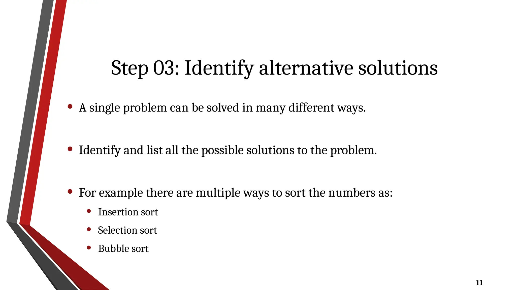 11
Step 03: Identify alternative solutions
• A single problem can be solved in many different ways.
• Identify and list all the possible solutions to the problem.
• For example there are multiple ways to sort the numbers as:
• Insertion sort
• Selection sort
• Bubble sort
 