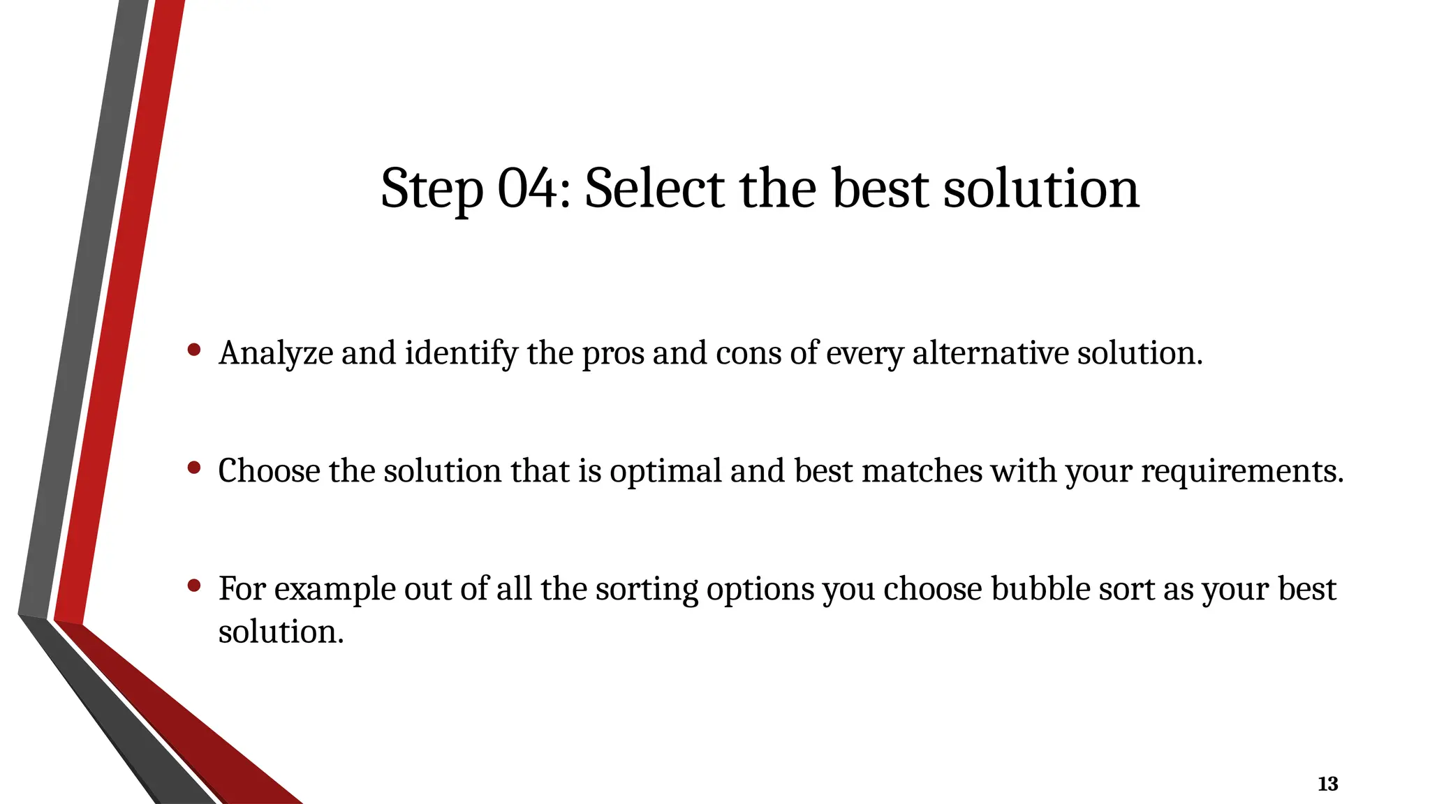 13
Step 04: Select the best solution
• Analyze and identify the pros and cons of every alternative solution.
• Choose the solution that is optimal and best matches with your requirements.
• For example out of all the sorting options you choose bubble sort as your best
solution.
 