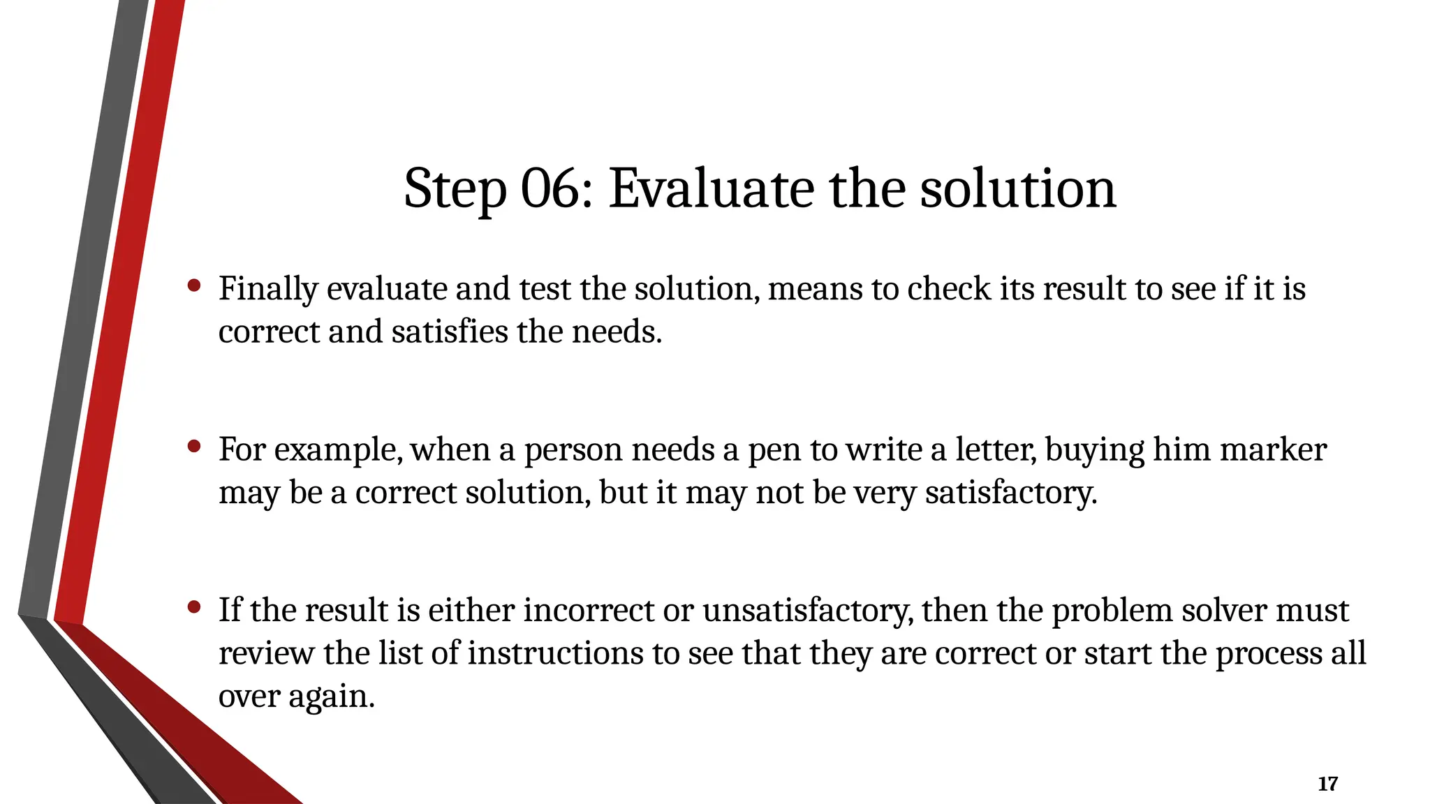 17
Step 06: Evaluate the solution
• Finally evaluate and test the solution, means to check its result to see if it is
correct and satisfies the needs.
• For example, when a person needs a pen to write a letter, buying him marker
may be a correct solution, but it may not be very satisfactory.
• If the result is either incorrect or unsatisfactory, then the problem solver must
review the list of instructions to see that they are correct or start the process all
over again.
 