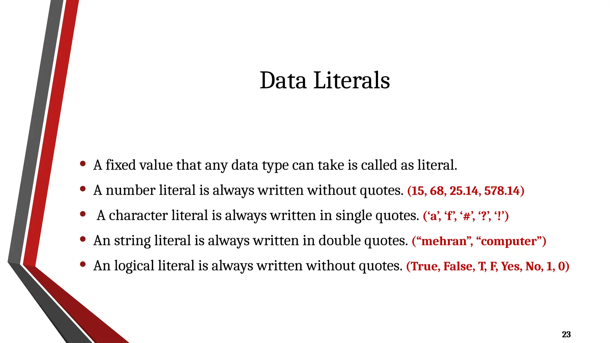 23
Data Literals
• A fixed value that any data type can take is called as literal.
• A number literal is always written without quotes. (15, 68, 25.14, 578.14)
• A character literal is always written in single quotes. (‘a’, ‘f’, ‘#’, ‘?’, ‘!’)
• An string literal is always written in double quotes. (“mehran”, “computer”)
• An logical literal is always written without quotes. (True, False, T, F, Yes, No, 1, 0)
 