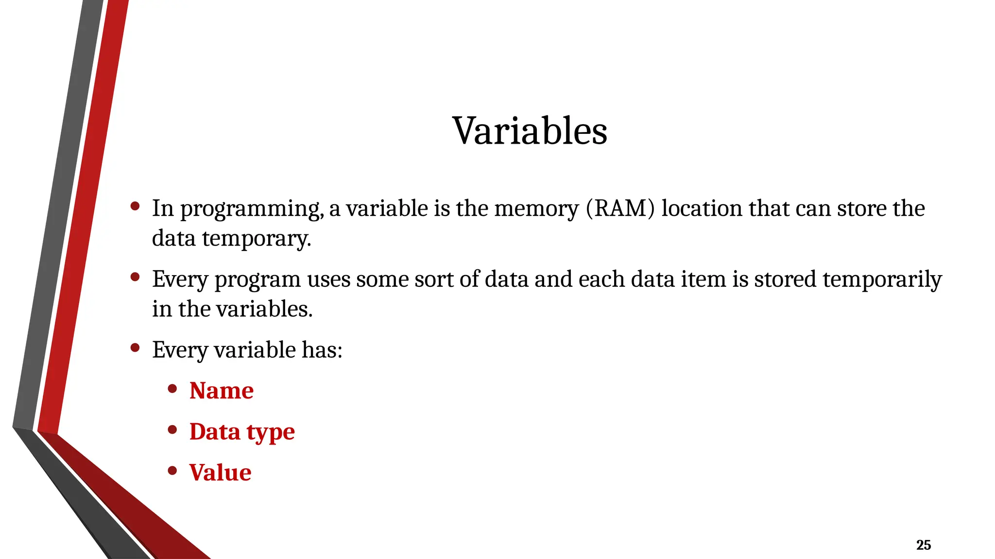 25
Variables
• In programming, a variable is the memory (RAM) location that can store the
data temporary.
• Every program uses some sort of data and each data item is stored temporarily
in the variables.
• Every variable has:
• Name
• Data type
• Value
 