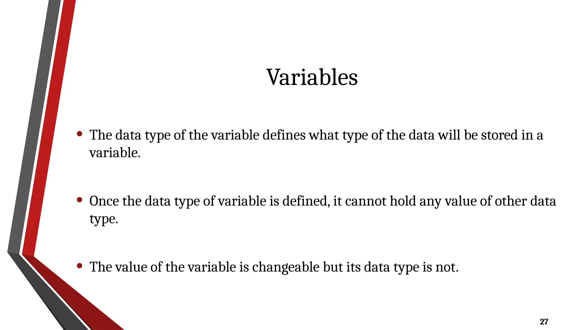 27
Variables
• The data type of the variable defines what type of the data will be stored in a
variable.
• Once the data type of variable is defined, it cannot hold any value of other data
type.
• The value of the variable is changeable but its data type is not.
 