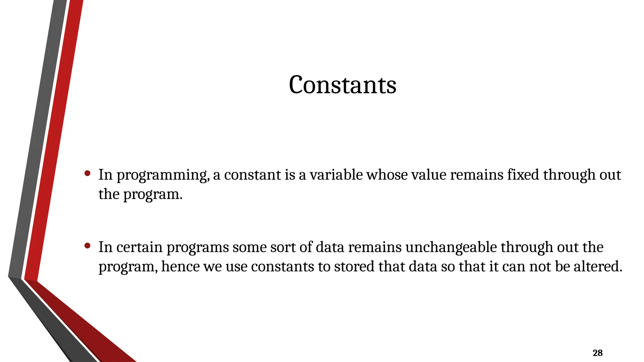 28
Constants
• In programming, a constant is a variable whose value remains fixed through out
the program.
• In certain programs some sort of data remains unchangeable through out the
program, hence we use constants to stored that data so that it can not be altered.
 