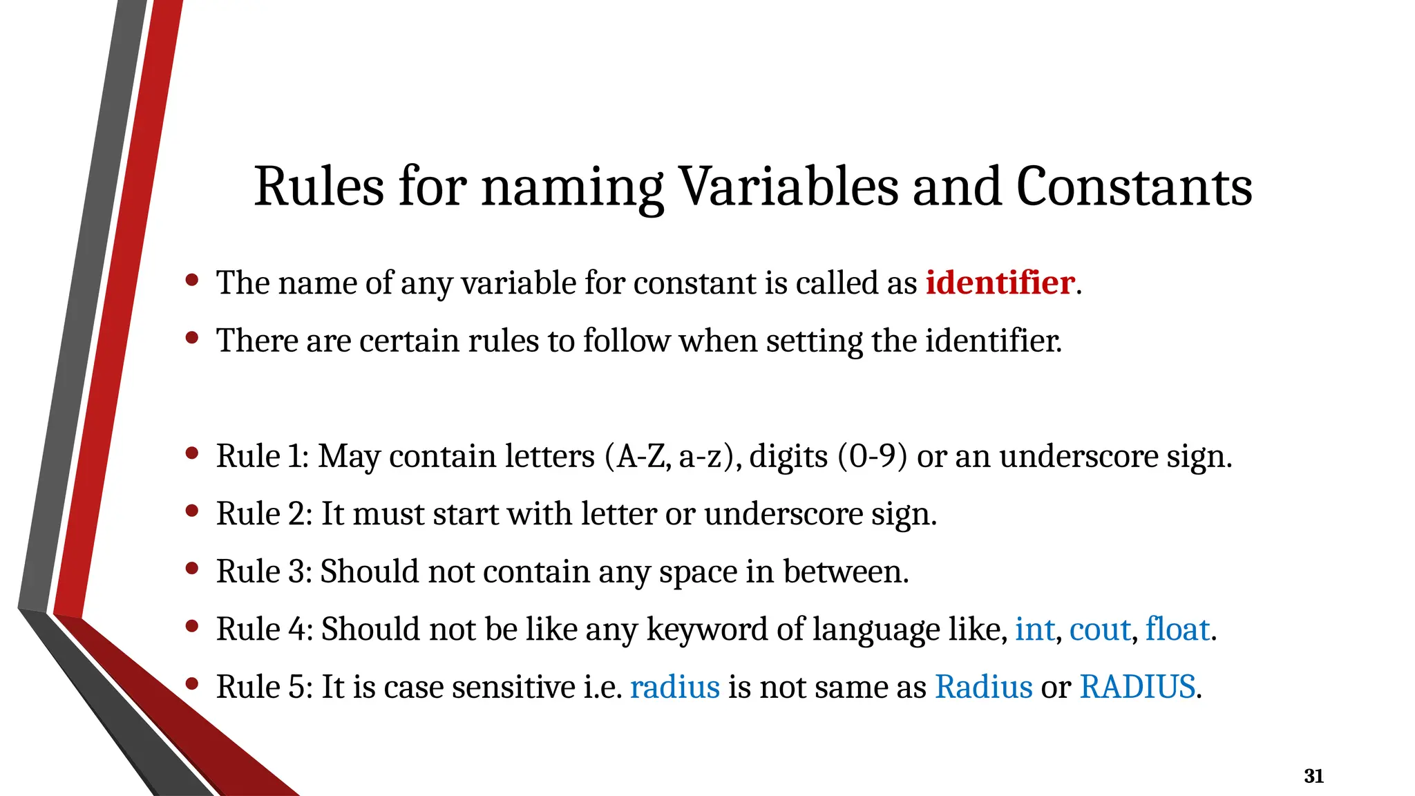 31
Rules for naming Variables and Constants
• The name of any variable for constant is called as identifier.
• There are certain rules to follow when setting the identifier.
• Rule 1: May contain letters (A-Z, a-z), digits (0-9) or an underscore sign.
• Rule 2: It must start with letter or underscore sign.
• Rule 3: Should not contain any space in between.
• Rule 4: Should not be like any keyword of language like, int, cout, float.
• Rule 5: It is case sensitive i.e. radius is not same as Radius or RADIUS.
 