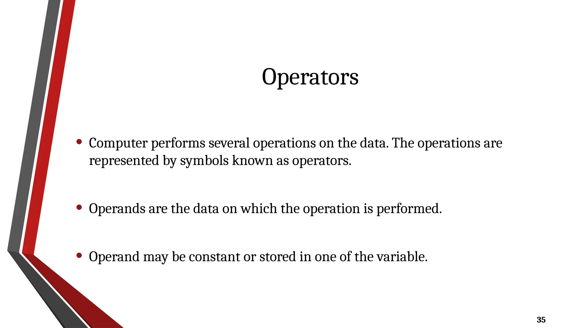 35
Operators
• Computer performs several operations on the data. The operations are
represented by symbols known as operators.
• Operands are the data on which the operation is performed.
• Operand may be constant or stored in one of the variable.
 