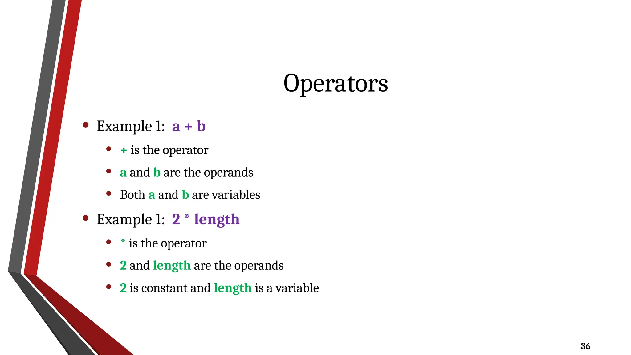 36
Operators
• Example 1: a + b
• + is the operator
• a and b are the operands
• Both a and b are variables
• Example 1: 2 * length
• * is the operator
• 2 and length are the operands
• 2 is constant and length is a variable
 