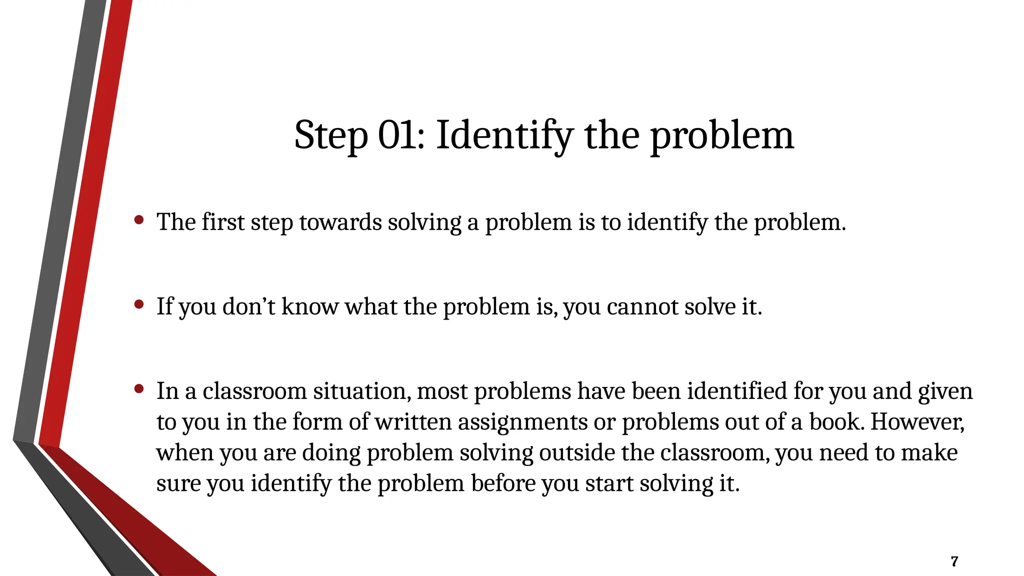 7
Step 01: Identify the problem
• The first step towards solving a problem is to identify the problem.
• If you don’t know what the problem is, you cannot solve it.
• In a classroom situation, most problems have been identified for you and given
to you in the form of written assignments or problems out of a book. However,
when you are doing problem solving outside the classroom, you need to make
sure you identify the problem before you start solving it.
 
