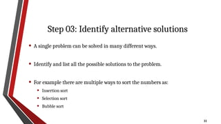 11
Step 03: Identify alternative solutions
• A single problem can be solved in many different ways.
• Identify and list all the possible solutions to the problem.
• For example there are multiple ways to sort the numbers as:
• Insertion sort
• Selection sort
• Bubble sort
 