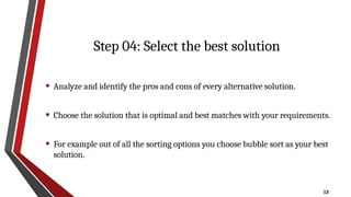 13
Step 04: Select the best solution
• Analyze and identify the pros and cons of every alternative solution.
• Choose the solution that is optimal and best matches with your requirements.
• For example out of all the sorting options you choose bubble sort as your best
solution.
 