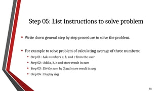 15
Step 05: List instructions to solve problem
• Write down general step by step procedure to solve the problem.
• For example to solve problem of calculating average of three numbers:
• Step 01 : Ask numbers a, b, and c from the user
• Step 02 : Add a, b, c and store result in sum
• Step 03 : Divide sum by 3 and store result in avg
• Step 04 : Display avg
 