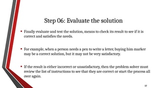 17
Step 06: Evaluate the solution
• Finally evaluate and test the solution, means to check its result to see if it is
correct and satisfies the needs.
• For example, when a person needs a pen to write a letter, buying him marker
may be a correct solution, but it may not be very satisfactory.
• If the result is either incorrect or unsatisfactory, then the problem solver must
review the list of instructions to see that they are correct or start the process all
over again.
 