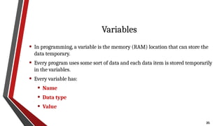 25
Variables
• In programming, a variable is the memory (RAM) location that can store the
data temporary.
• Every program uses some sort of data and each data item is stored temporarily
in the variables.
• Every variable has:
• Name
• Data type
• Value
 