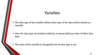 27
Variables
• The data type of the variable defines what type of the data will be stored in a
variable.
• Once the data type of variable is defined, it cannot hold any value of other data
type.
• The value of the variable is changeable but its data type is not.
 