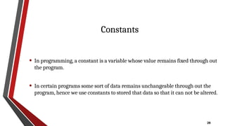 28
Constants
• In programming, a constant is a variable whose value remains fixed through out
the program.
• In certain programs some sort of data remains unchangeable through out the
program, hence we use constants to stored that data so that it can not be altered.
 