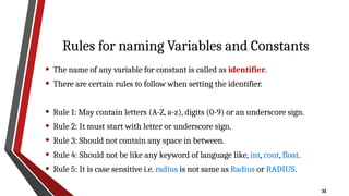 31
Rules for naming Variables and Constants
• The name of any variable for constant is called as identifier.
• There are certain rules to follow when setting the identifier.
• Rule 1: May contain letters (A-Z, a-z), digits (0-9) or an underscore sign.
• Rule 2: It must start with letter or underscore sign.
• Rule 3: Should not contain any space in between.
• Rule 4: Should not be like any keyword of language like, int, cout, float.
• Rule 5: It is case sensitive i.e. radius is not same as Radius or RADIUS.
 