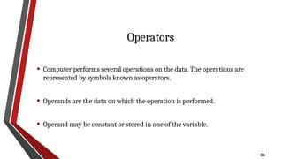 35
Operators
• Computer performs several operations on the data. The operations are
represented by symbols known as operators.
• Operands are the data on which the operation is performed.
• Operand may be constant or stored in one of the variable.
 