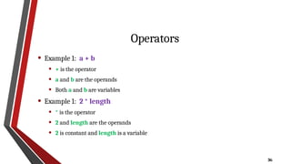 36
Operators
• Example 1: a + b
• + is the operator
• a and b are the operands
• Both a and b are variables
• Example 1: 2 * length
• * is the operator
• 2 and length are the operands
• 2 is constant and length is a variable
 