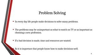 4
Problem Solving
• In every day life people make decisions to solve many problems.
• The problems may be unimportant as what to watch on TV or as important as
choosing a new profession.
• If a bad decision is made, time and resources are wasted.
• So it is important that people know how to make decisions well.
 
