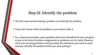 7
Step 01: Identify the problem
• The first step towards solving a problem is to identify the problem.
• If you don’t know what the problem is, you cannot solve it.
• In a classroom situation, most problems have been identified for you and given
to you in the form of written assignments or problems out of a book. However,
when you are doing problem solving outside the classroom, you need to make
sure you identify the problem before you start solving it.
 