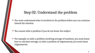 9
Step 02: Understand the problem
• You must understand what is involved in the problem before you can continue
toward the solution.
• You cannot solve a problem if you do not know the subject.
• For example, to solve a problem involving average of numbers, you must know
how to calculate average; to solve a problem of trigonometry, you must know
trigonometry.
 